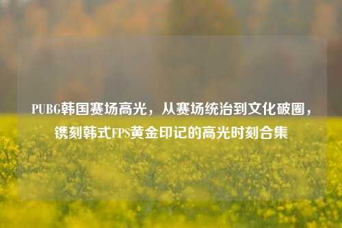 PUBG韩国赛场高光,从赛场统治到文化破圈,镌刻韩式FPS黄金印记的高光时刻合集