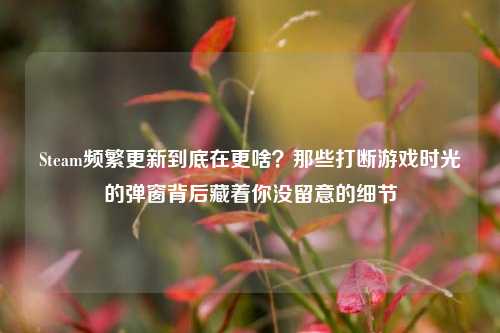 Steam频繁更新到底在更啥?那些打断游戏时光的弹窗背后藏着你没留意的细节