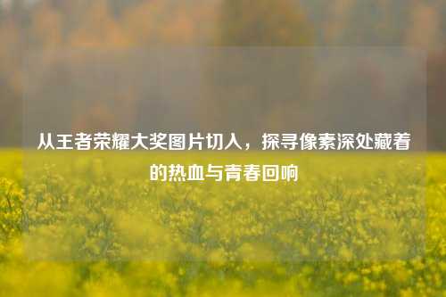 从王者荣耀大奖图片切入,探寻像素深处藏着的热血与青春回响