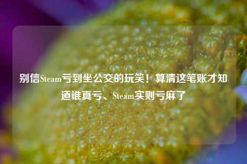 别信Steam亏到坐公交的玩笑!算清这笔账才知道谁真亏、Steam实则亏麻了