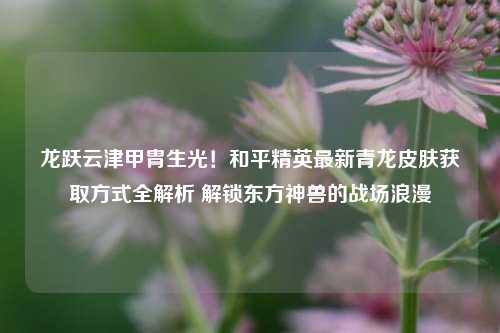 龙跃云津甲胄生光!和平精英最新青龙皮肤获取方式全解析 解锁东方神兽的战场浪漫
