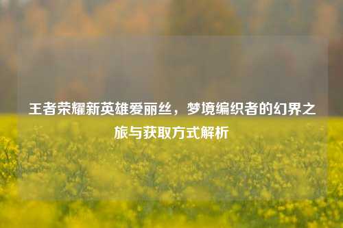 王者荣耀新英雄爱丽丝,梦境编织者的幻界之旅与获取方式解析