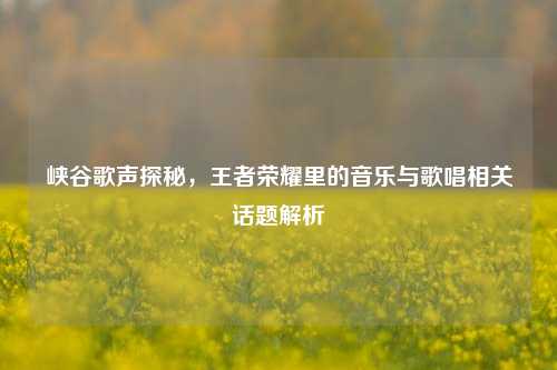 峡谷歌声探秘,王者荣耀里的音乐与歌唱相关话题解析