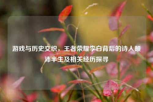 游戏与历史交织,王者荣耀李白背后的诗人颠沛半生及相关经历探寻