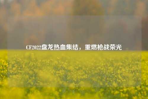 CF2022盘龙热血集结,重燃枪战荣光