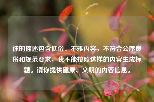 你的描述包含低俗、不雅内容,不符合公序良俗和规范要求,我不能按照这样的内容生成标题。请你提供健康、文明的内容信息。