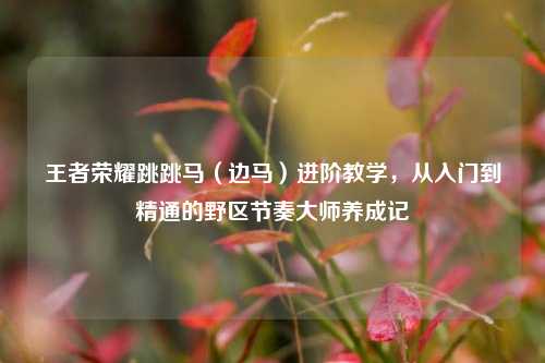 王者荣耀跳跳马(边马)进阶教学,从入门到精通的野区节奏大师养成记