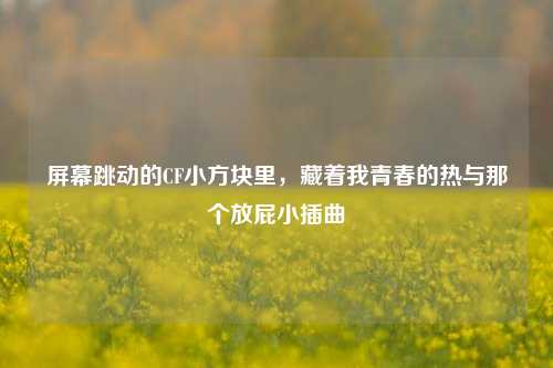 屏幕跳动的CF小方块里,藏着我青春的热与那个放屁小插曲