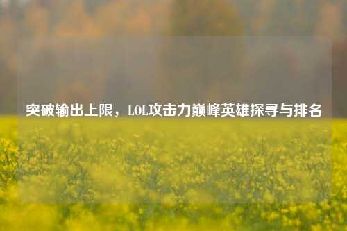 突破输出上限,LOL攻击力巅峰英雄探寻与排名