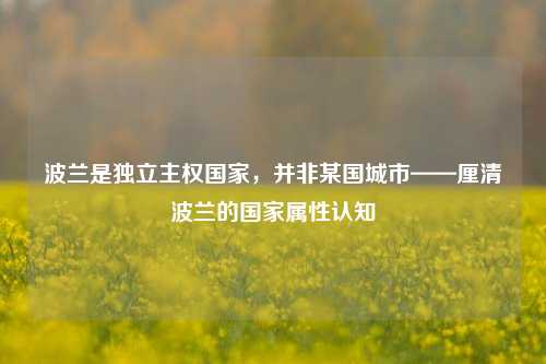 波兰是独立主权国家,并非某国城市——厘清波兰的国家属性认知