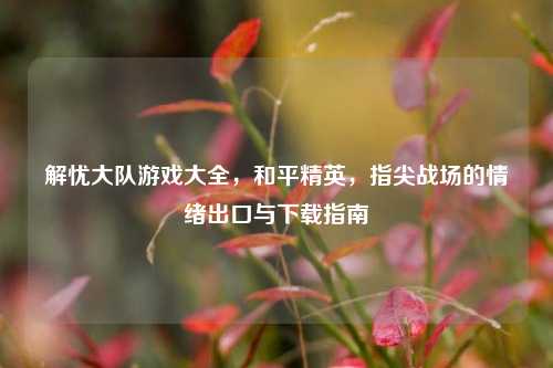 解忧大队游戏大全，和平精英，指尖战场的情绪出口与下载指南