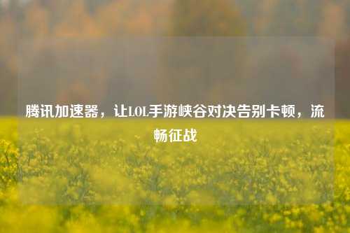 腾讯加速器,让LOL手游峡谷对决告别卡顿,流畅征战
