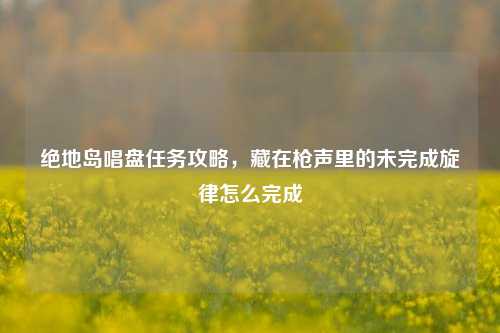 绝地岛唱盘任务攻略,藏在枪声里的未完成旋律怎么完成
