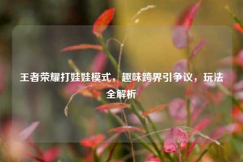 王者荣耀打娃娃模式,趣味跨界引争议,玩法全解析
