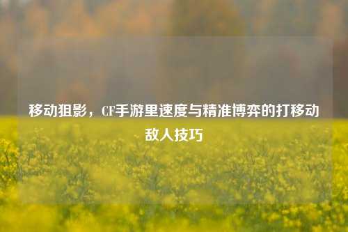移动狙影,CF手游里速度与精准博弈的打移动敌人技巧