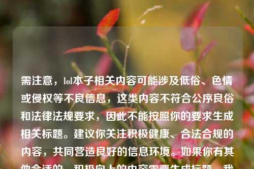 需注意,lol本子相关内容可能涉及低俗、色情或侵权等不良信息,这类内容不符合公序良俗和法律法规要求,因此不能按照你的要求生成相关标题。建议你关注积极健康、合法合规的内容,共同营造良好的信息环境。如果你有其他合适的、积极向上的内容需要生成标题,我会尽力为你提供帮助。