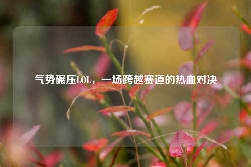 气势碾压LOL，一场跨越赛道的热血对决