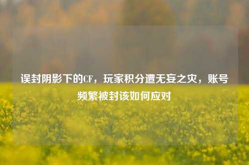 误封阴影下的CF,玩家积分遭无妄之灾,账号频繁被封该如何应对