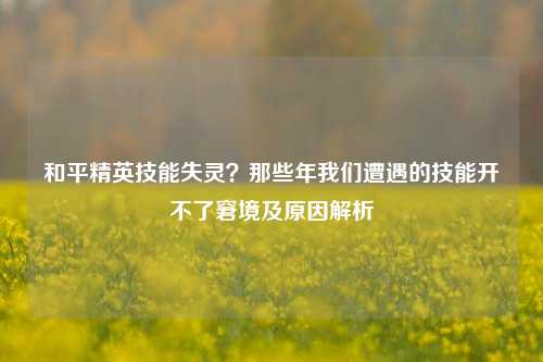 和平精英技能失灵？那些年我们遭遇的技能开不了窘境及原因解析