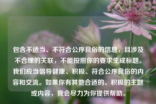 包含不适当、不符合公序良俗的信息，且涉及不合理的关联，不能按照你的要求生成标题。我们应当倡导健康、积极、符合公序良俗的内容和交流。如果你有其他合适的、积极的主题或内容，我会尽力为你提供帮助。
