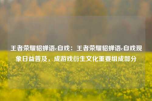 王者荣耀貂蝉语c自戏:王者荣耀貂蝉语c自戏现象日益普及,成游戏衍生文化重要组成部分