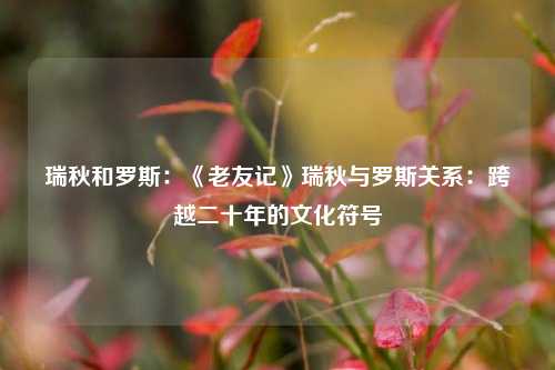 瑞秋和罗斯：《老友记》瑞秋与罗斯关系：跨越二十年的文化符号