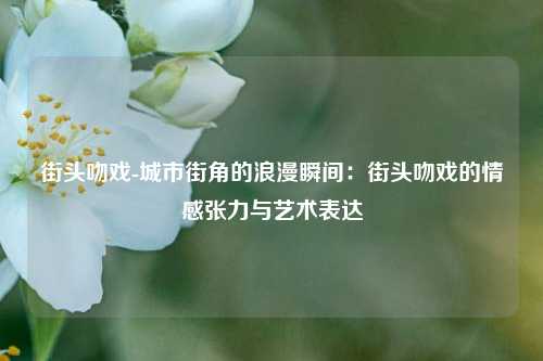 街头吻戏-城市街角的浪漫瞬间:街头吻戏的情感张力与艺术表达