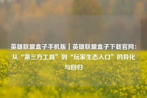 英雄联盟盒子手机版｜英雄联盟盒子下载官网：从“第三方工具”到“玩家生态入口”的异化与回归