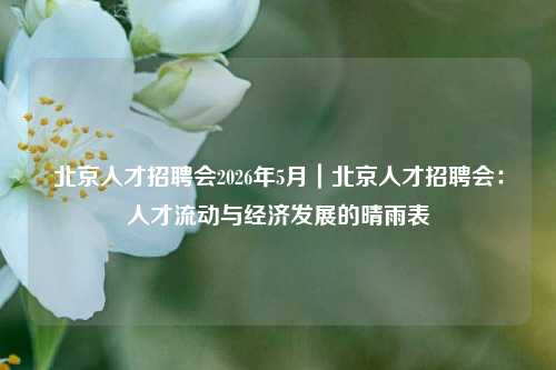 北京人才招聘会2026年5月|北京人才招聘会:人才流动与经济发展的晴雨表